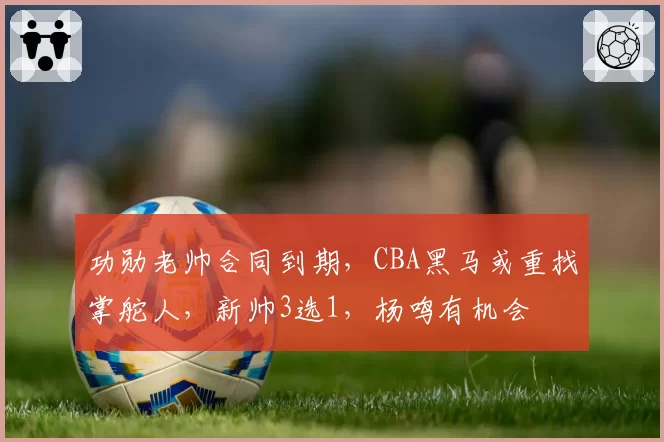 功勋老帅合同到期，CBA黑马或重找掌舵人，新帅3选1，杨鸣有机会