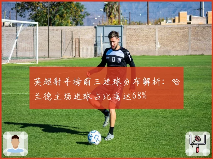 英超射手榜前三进球分布解析:哈兰德主场进球占比高达68%