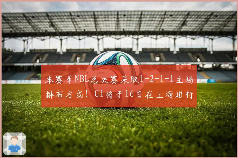 本赛季NBL总决赛采取1-2-1-1主场排布方式！G1将于16日在上海进行