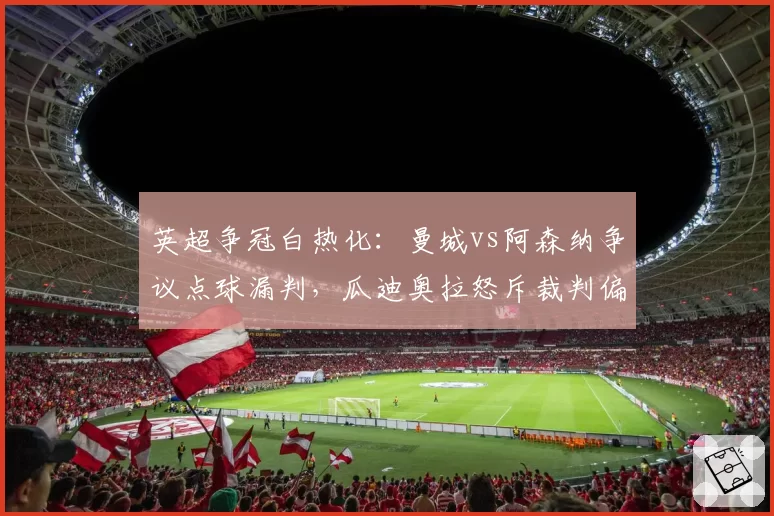 英超争冠白热化:曼城vs阿森纳争议点球漏判,瓜迪奥拉怒斥裁判偏心