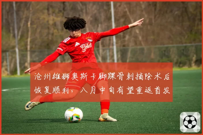 沧州雄狮奥斯卡脚踝骨刺摘除术后恢复顺利，八月中旬有望重返首发
