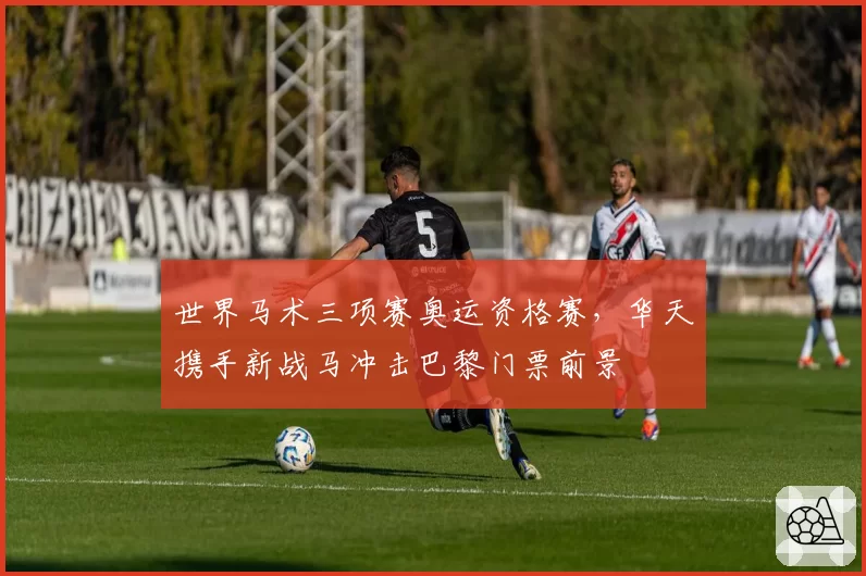 世界马术三项赛奥运资格赛，华天携手新战马冲击巴黎门票前景