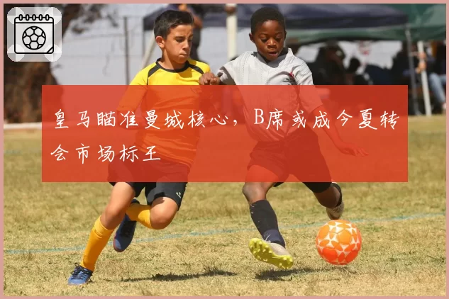 皇马瞄准曼城核心,B席或成今夏转会市场标王