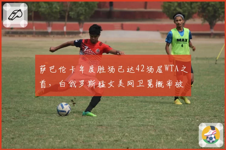 萨巴伦卡年度胜场已达42场居WTA之首,白俄罗斯猛女美网卫冕概率被高估了吗?