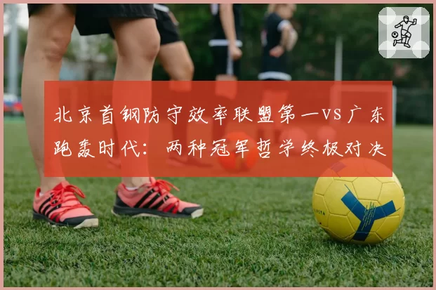 北京首钢防守效率联盟第一vs广东跑轰时代:两种冠军哲学终极对决