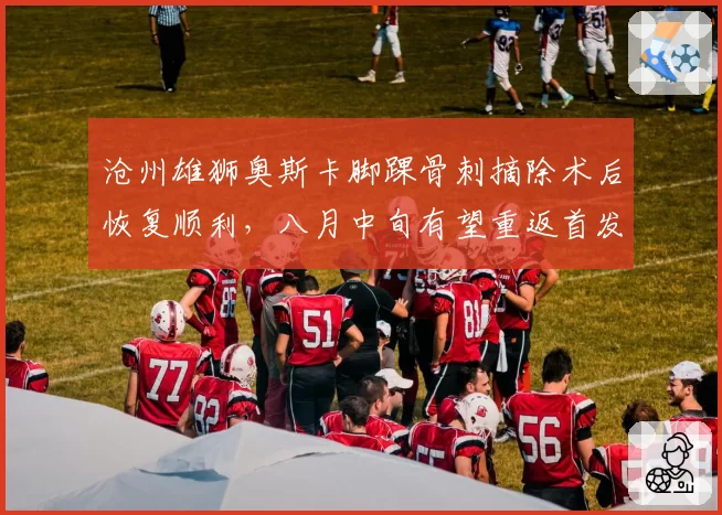 沧州雄狮奥斯卡脚踝骨刺摘除术后恢复顺利，八月中旬有望重返首发