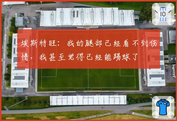 埃斯特旺：我的腿部已经看不到伤情，我甚至觉得已经能踢球了