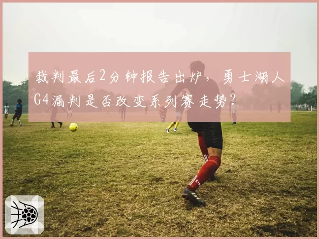 裁判最后2分钟报告出炉，勇士湖人G4漏判是否改变系列赛走势？
