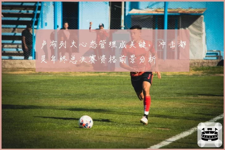 卢布列夫心态管理成关键,冲击都灵年终总决赛资格前景分析