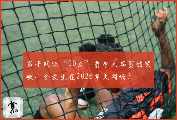 男子网坛“00后”首夺大满贯的突破，会发生在2026年美网吗？