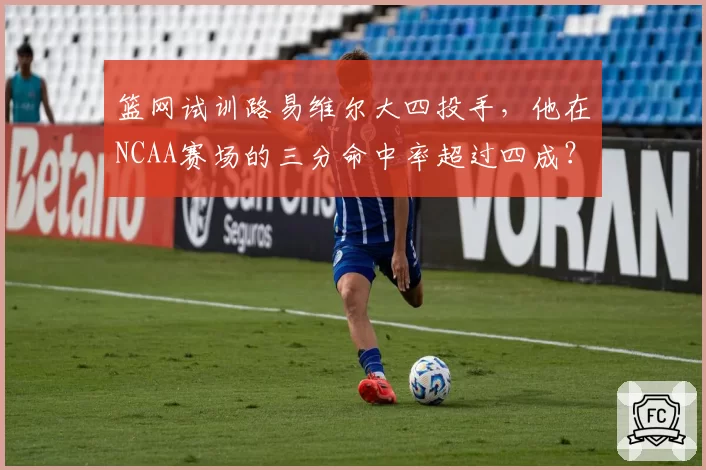 篮网试训路易维尔大四投手,他在NCAA赛场的三分命中率超过四成?
