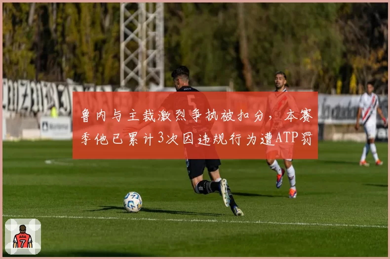 鲁内与主裁激烈争执被扣分，本赛季他已累计3次因违规行为遭ATP罚款