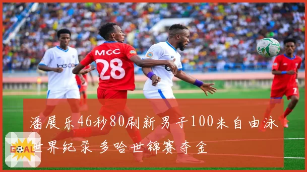 潘展乐46秒80刷新男子100米自由泳世界纪录 多哈世锦赛夺金