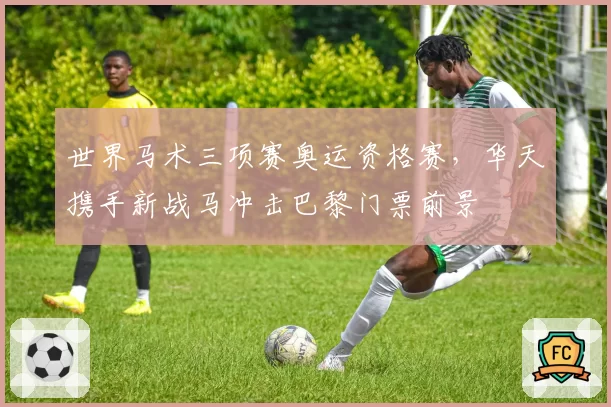 世界马术三项赛奥运资格赛，华天携手新战马冲击巴黎门票前景