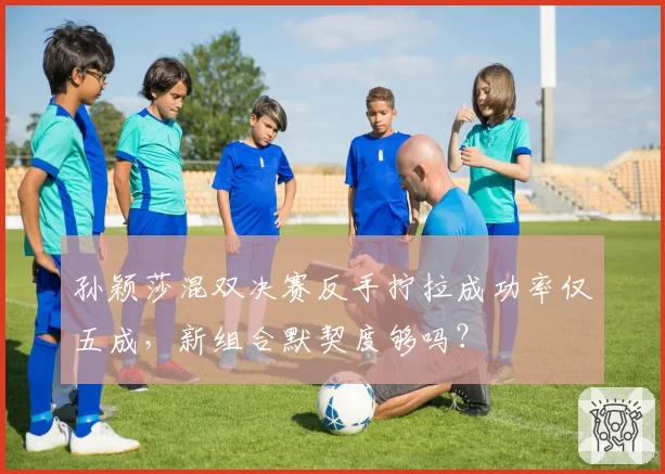 孙颖莎混双决赛反手拧拉成功率仅五成，新组合默契度够吗？