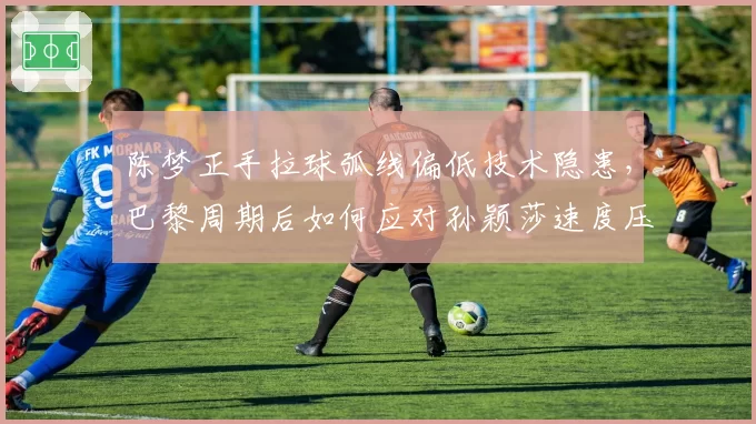 陈梦正手拉球弧线偏低技术隐患，巴黎周期后如何应对孙颖莎速度压制