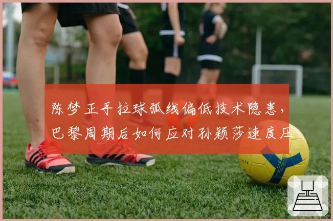 陈梦正手拉球弧线偏低技术隐患，巴黎周期后如何应对孙颖莎速度压制
