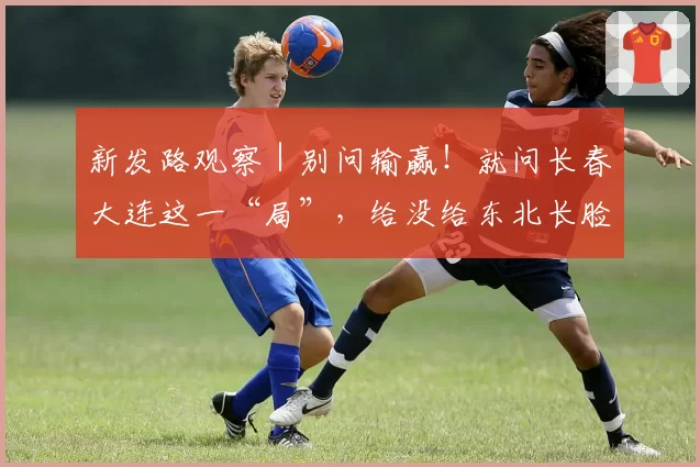 新发路观察|别问输赢!就问长春大连这一“局”,给没给东北长脸?