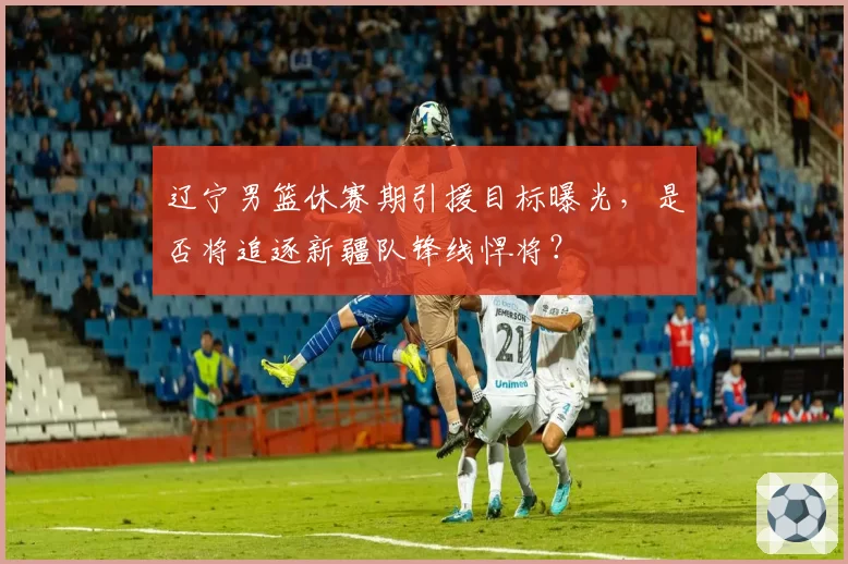 辽宁男篮休赛期引援目标曝光,是否将追逐新疆队锋线悍将?