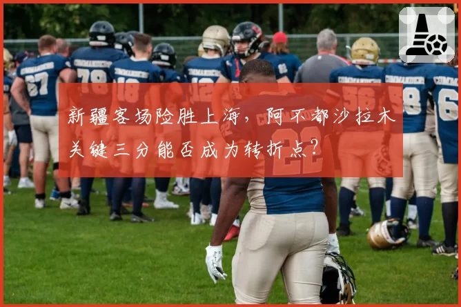 新疆客场险胜上海，阿不都沙拉木关键三分能否成为转折点？
