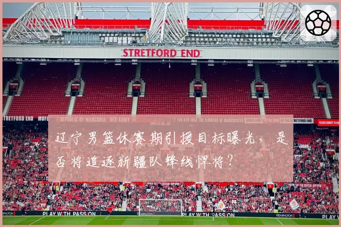 辽宁男篮休赛期引援目标曝光,是否将追逐新疆队锋线悍将?