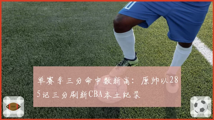 单赛季三分命中数新高：原帅以285记三分刷新CBA本土纪录