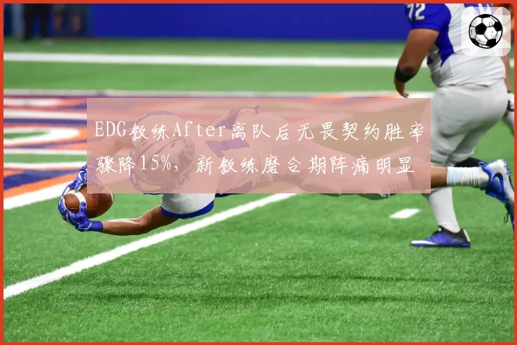 EDG教练After离队后无畏契约胜率骤降15%，新教练磨合期阵痛明显