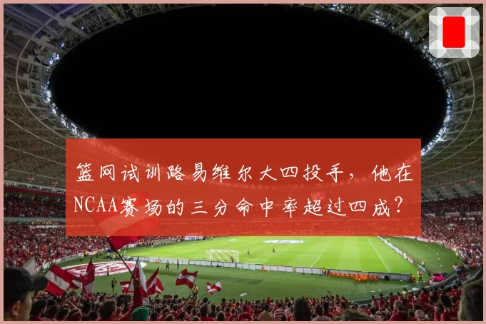 篮网试训路易维尔大四投手,他在NCAA赛场的三分命中率超过四成?
