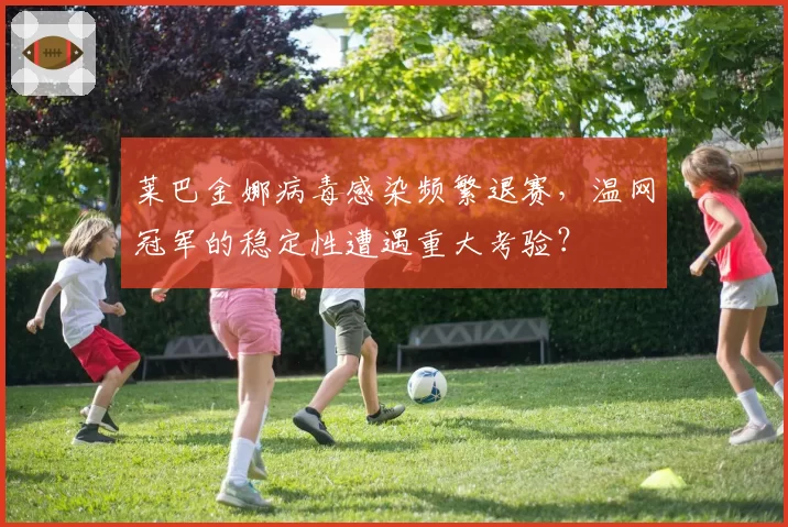 莱巴金娜病毒感染频繁退赛,温网冠军的稳定性遭遇重大考验?