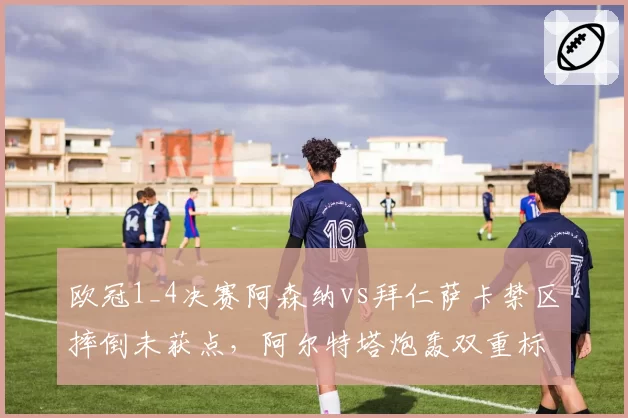 欧冠1_4决赛阿森纳vs拜仁萨卡禁区摔倒未获点,阿尔特塔炮轰双重标准