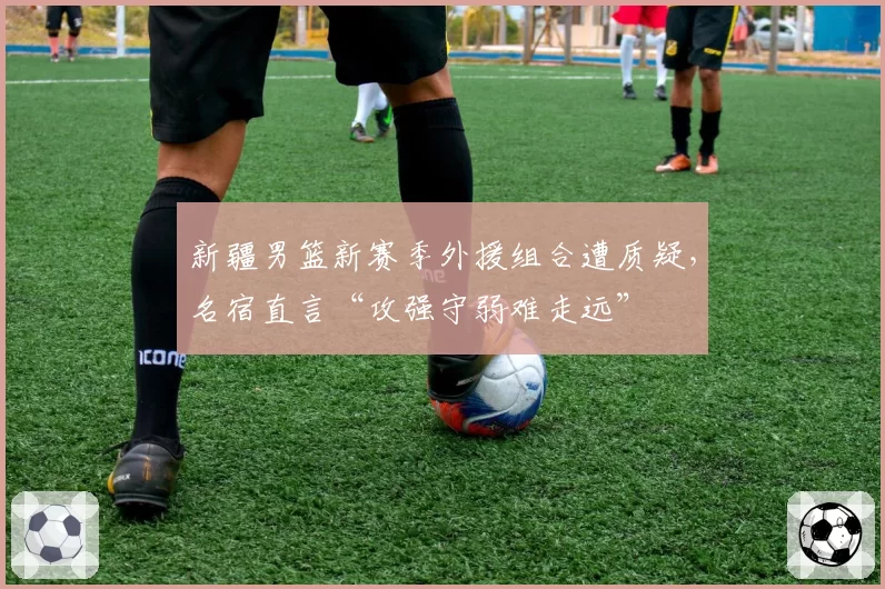 新疆男篮新赛季外援组合遭质疑，名宿直言“攻强守弱难走远”