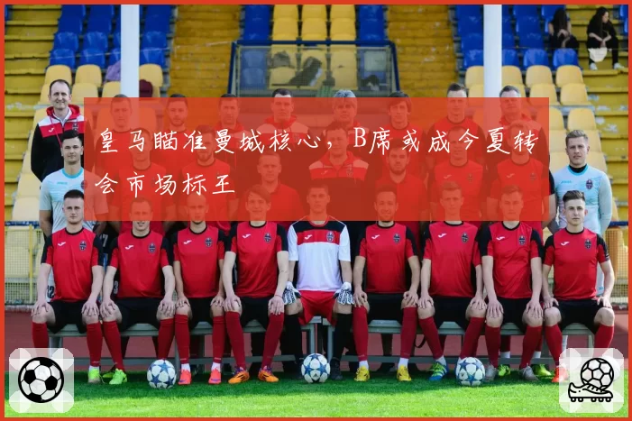 皇马瞄准曼城核心,B席或成今夏转会市场标王