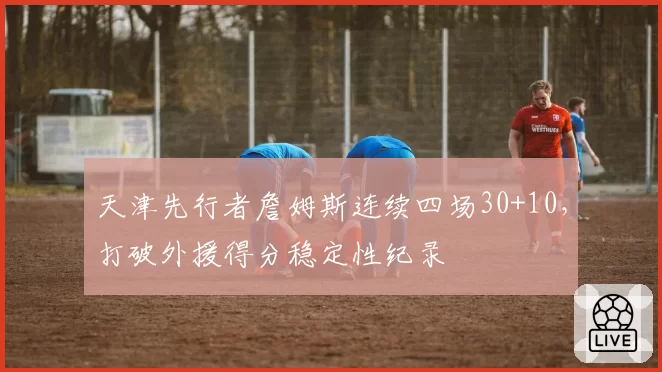 天津先行者詹姆斯连续四场30+10,打破外援得分稳定性纪录