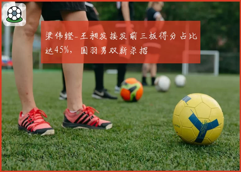 梁伟铿_王昶发接发前三板得分占比达45%,国羽男双新杀招