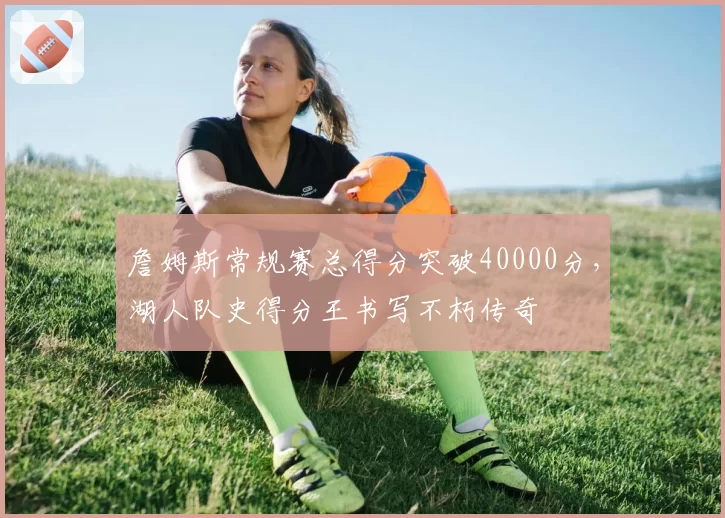 詹姆斯常规赛总得分突破40000分，湖人队史得分王书写不朽传奇