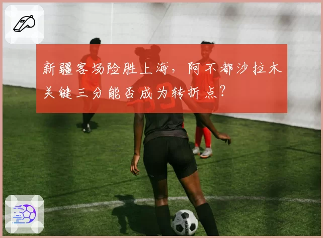 新疆客场险胜上海，阿不都沙拉木关键三分能否成为转折点？