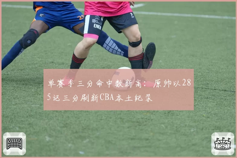 单赛季三分命中数新高：原帅以285记三分刷新CBA本土纪录