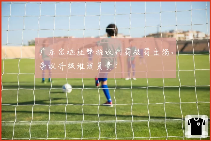 广东宏远杜锋抗议判罚被罚出场，争议升级谁该负责？