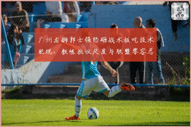 广州龙狮郭士强怒砸战术板吃技术犯规,教练抗议尺度与联盟零容忍政策孰先孰后?