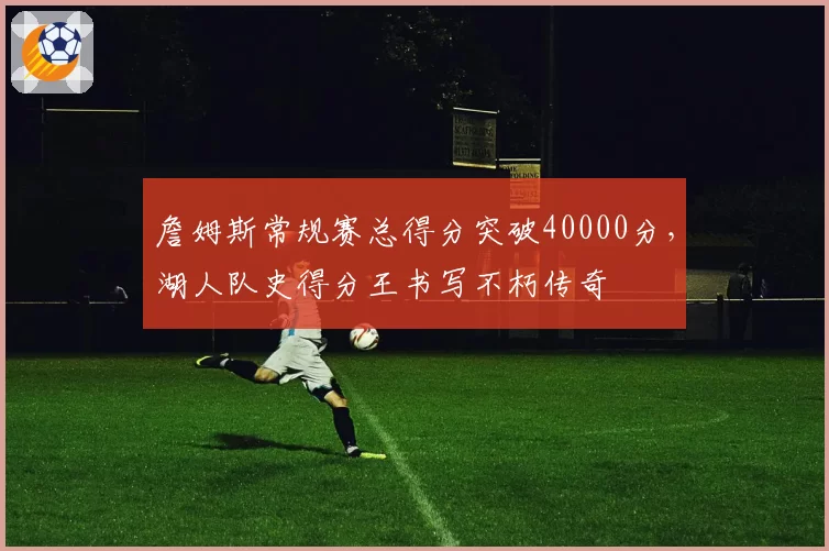 詹姆斯常规赛总得分突破40000分，湖人队史得分王书写不朽传奇