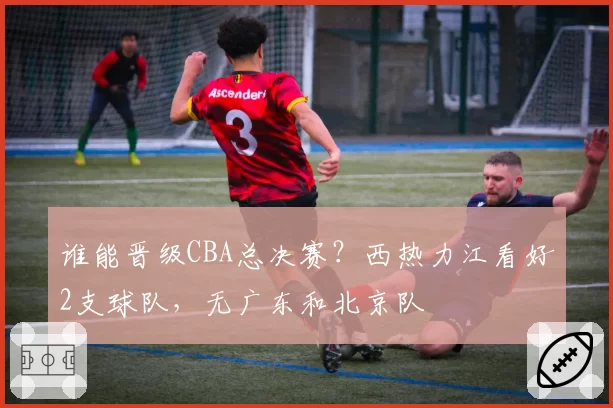 谁能晋级CBA总决赛？西热力江看好2支球队，无广东和北京队