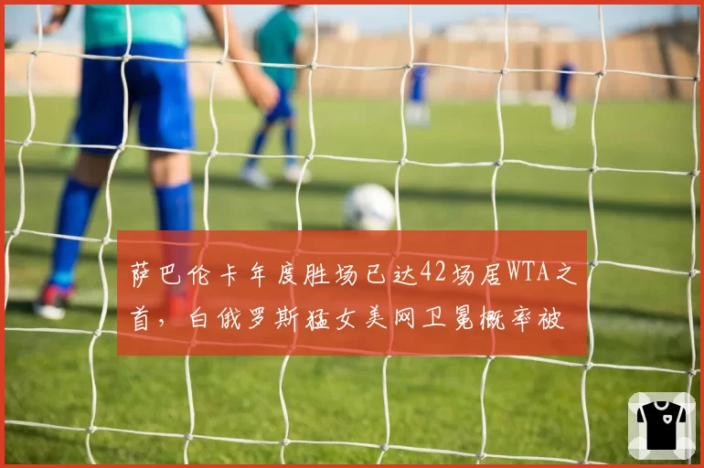 萨巴伦卡年度胜场已达42场居WTA之首,白俄罗斯猛女美网卫冕概率被高估了吗?