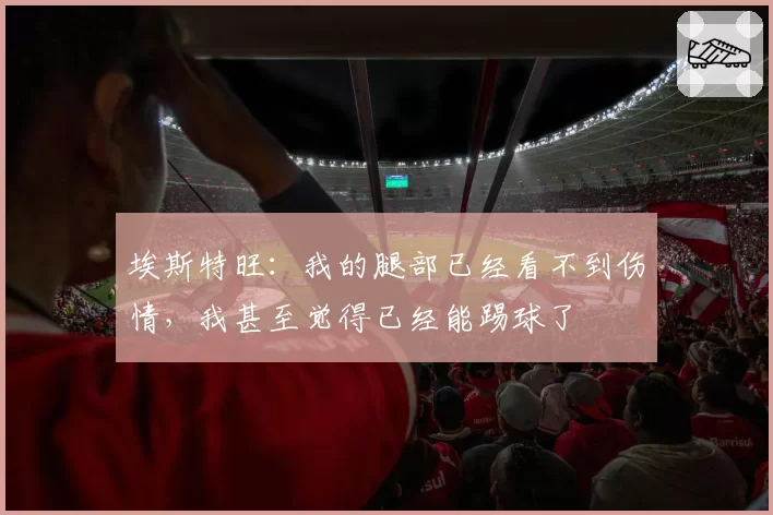 埃斯特旺：我的腿部已经看不到伤情，我甚至觉得已经能踢球了