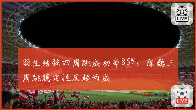 羽生结弦四周跳成功率85%,陈巍三周跳稳定性反超两成