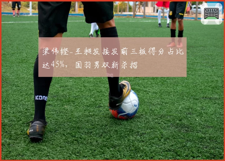 梁伟铿_王昶发接发前三板得分占比达45%,国羽男双新杀招