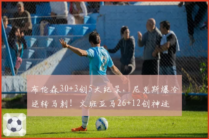 布伦森30+3创5大纪录，尼克斯爆冷逆转马刺！文班亚马26+12创神迹