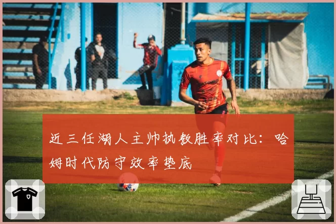 近三任湖人主帅执教胜率对比：哈姆时代防守效率垫底