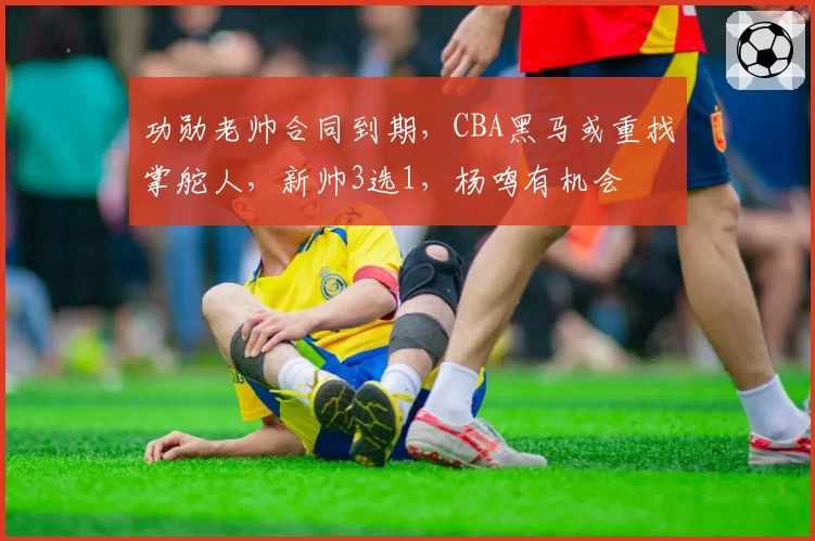 功勋老帅合同到期，CBA黑马或重找掌舵人，新帅3选1，杨鸣有机会