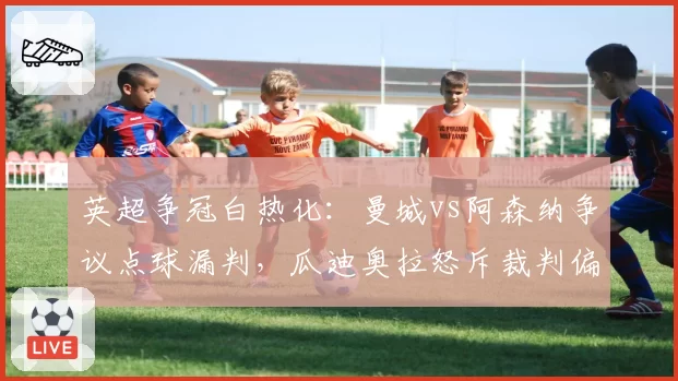英超争冠白热化:曼城vs阿森纳争议点球漏判,瓜迪奥拉怒斥裁判偏心